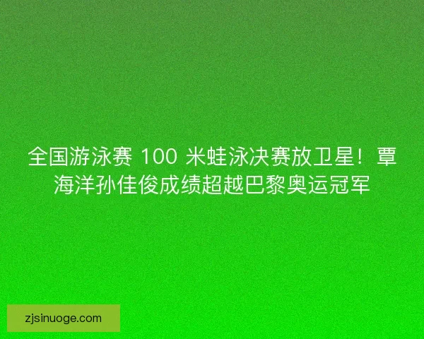 全国游泳赛 100 米蛙泳决赛放卫星！覃海洋孙佳俊成绩超越巴黎奥运冠军