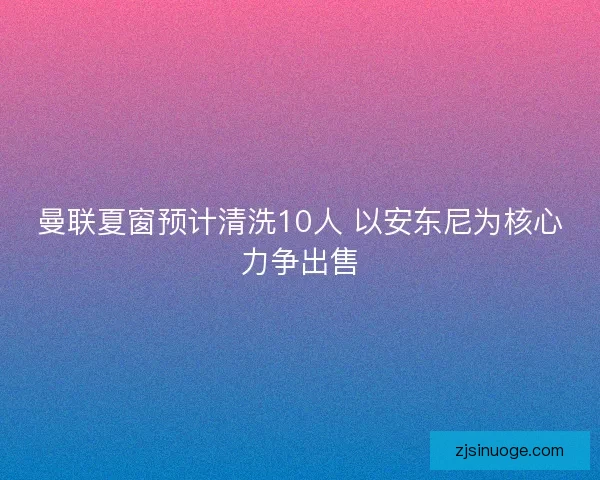 曼联夏窗预计清洗10人 以安东尼为核心力争出售