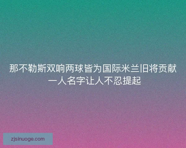 那不勒斯双响两球皆为国际米兰旧将贡献 一人名字让人不忍提起