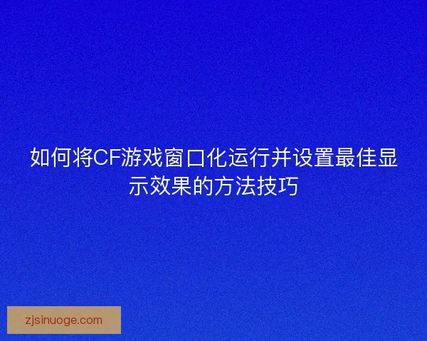 如何将CF游戏窗口化运行并设置最佳显示效果的方法技巧