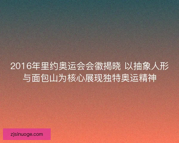 2016年里约奥运会会徽揭晓 以抽象人形与面包山为核心展现独特奥运精神