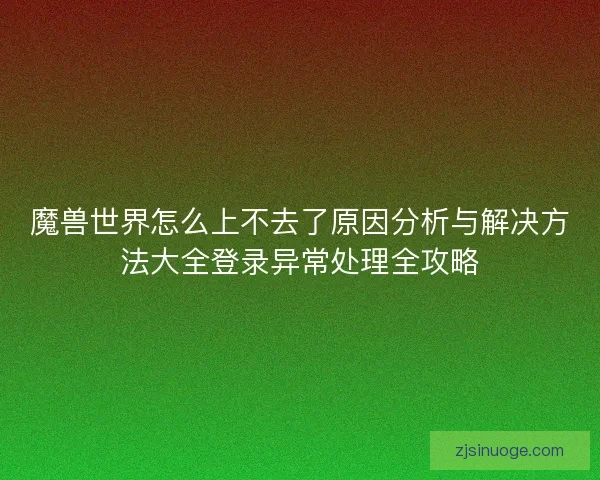 魔兽世界怎么上不去了原因分析与解决方法大全登录异常处理全攻略 魔兽世界怎么上不去了原因分析与解决方法大全登录异常处理全攻略