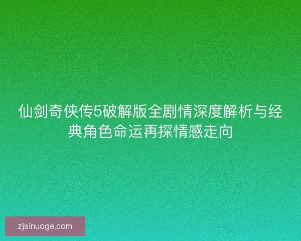 仙剑奇侠传5破解版全剧情深度解析与经典角色命运再探情感走向