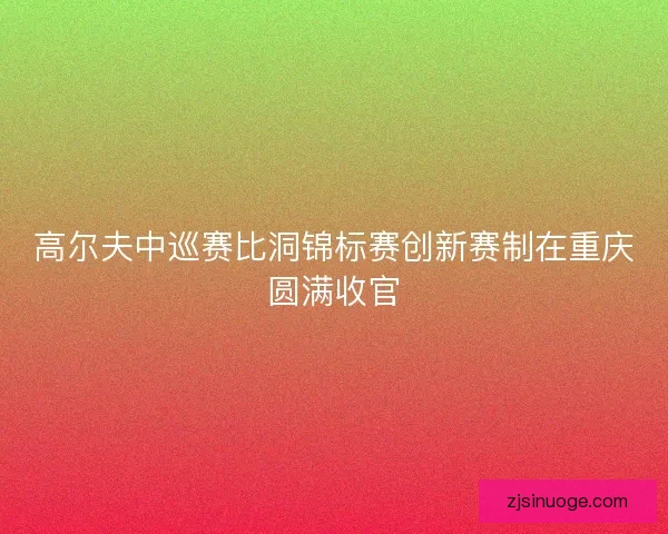 高尔夫中巡赛比洞锦标赛创新赛制在重庆圆满收官