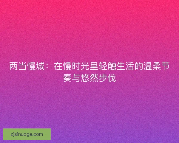 两当慢城：在慢时光里轻触生活的温柔节奏与悠然步伐