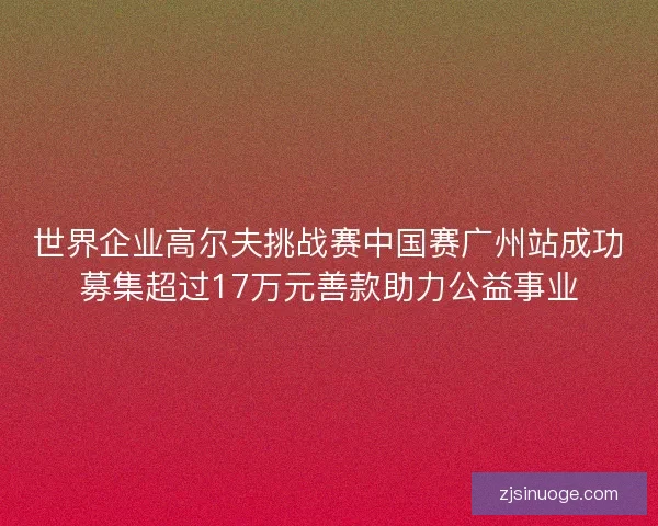 世界企业高尔夫挑战赛中国赛广州站成功募集超过17万元善款助力公益事业