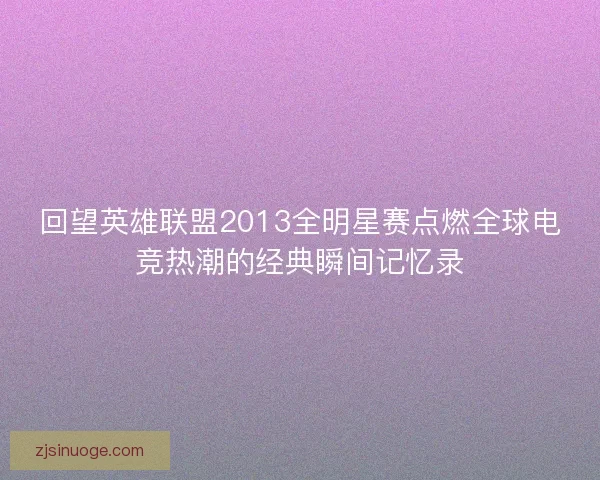 回望英雄联盟2013全明星赛点燃全球电竞热潮的经典瞬间记忆录 回望英雄联盟2013全明星赛点燃全球电竞热潮的经典瞬间记忆录