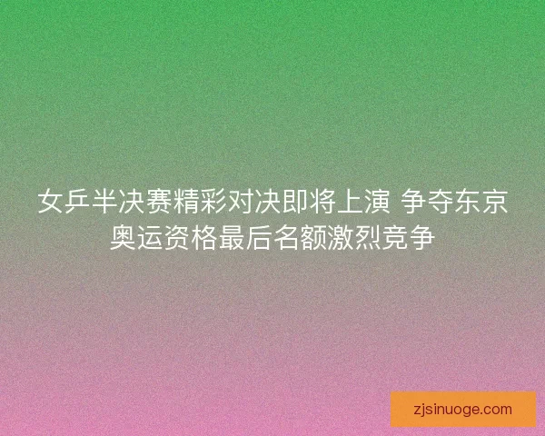 女乒半决赛精彩对决即将上演 争夺东京奥运资格最后名额激烈竞争 女乒半决赛精彩对决即将上演 争夺东京奥运资格最后名额激烈竞争