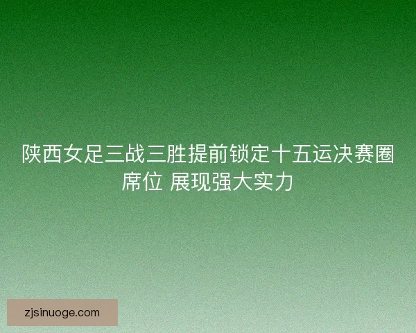 陕西女足三战三胜提前锁定十五运决赛圈席位 展现强大实力