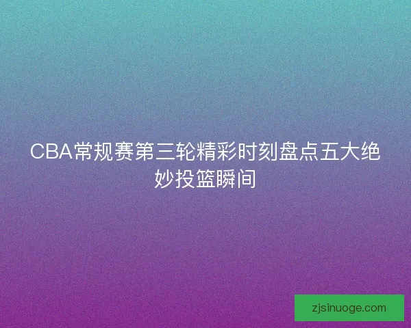 CBA常规赛第三轮精彩时刻盘点五大绝妙投篮瞬间 CBA常规赛第三轮精彩时刻盘点五大绝妙投篮瞬间