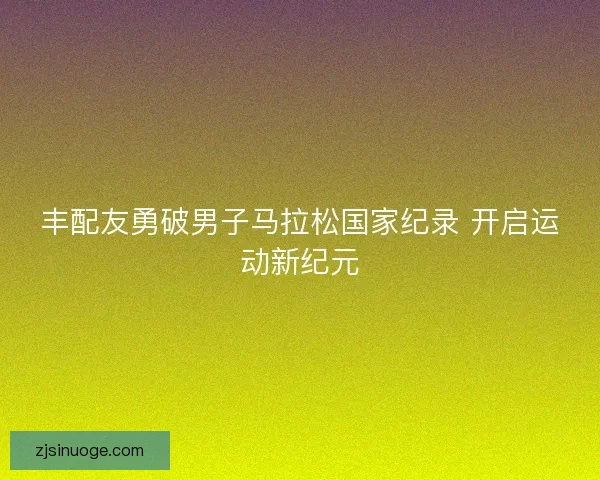 丰配友勇破男子马拉松国家纪录 开启运动新纪元