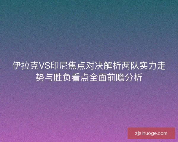 伊拉克VS印尼焦点对决解析两队实力走势与胜负看点全面前瞻分析