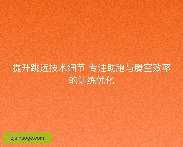 提升跳远技术细节 专注助跑与腾空效率的训练优化 提升跳远技术细节 专注助跑与腾空效率的训练优化