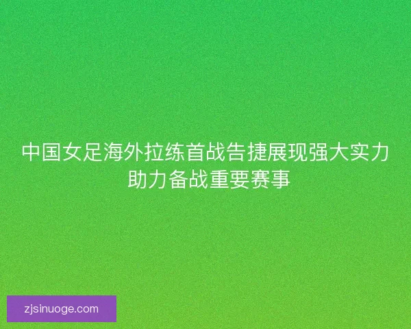 中国女足海外拉练首战告捷展现强大实力 助力备战重要赛事