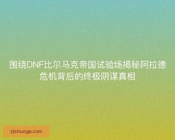 围绕DNF比尔马克帝国试验场揭秘阿拉德危机背后的终极阴谋真相