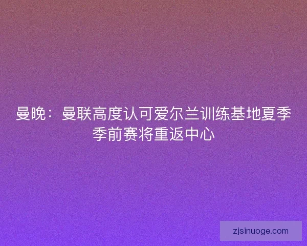 曼晚：曼联高度认可爱尔兰训练基地夏季季前赛将重返中心
