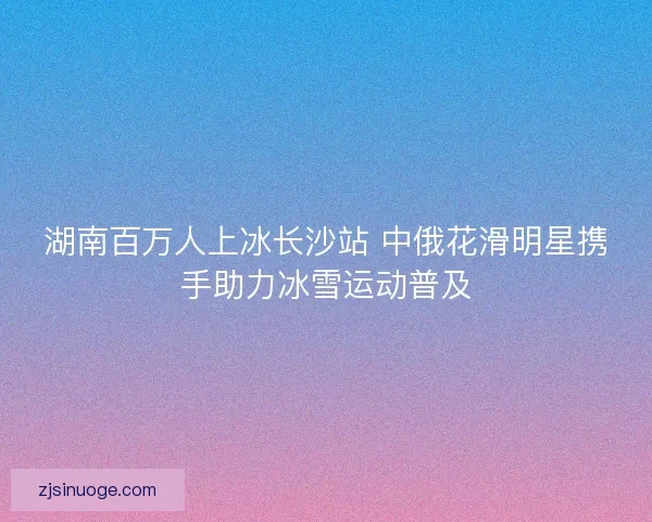 湖南百万人上冰长沙站 中俄花滑明星携手助力冰雪运动普及 湖南百万人上冰长沙站 中俄花滑明星携手助力冰雪运动普及