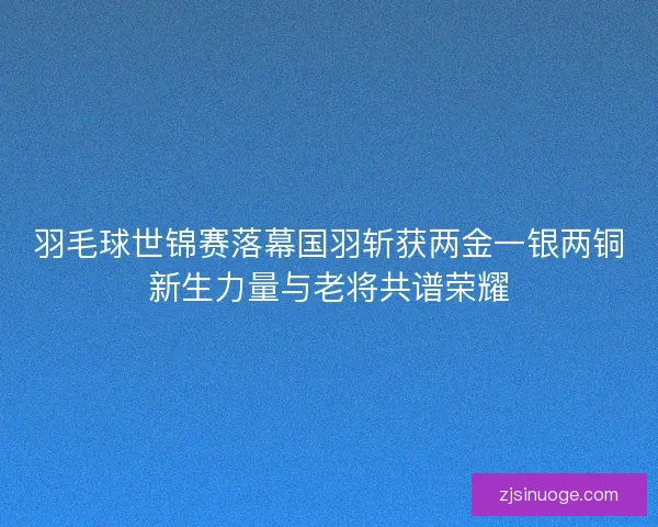 羽毛球世锦赛落幕国羽斩获两金一银两铜新生力量与老将共谱荣耀