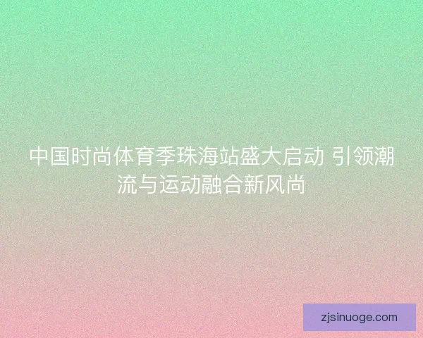 中国时尚体育季珠海站盛大启动 引领潮流与运动融合新风尚