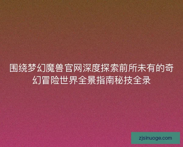 围绕梦幻魔兽官网深度探索前所未有的奇幻冒险世界全景指南秘技全录