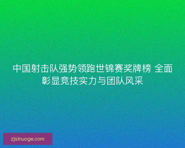 中国射击队强势领跑世锦赛奖牌榜 全面彰显竞技实力与团队风采