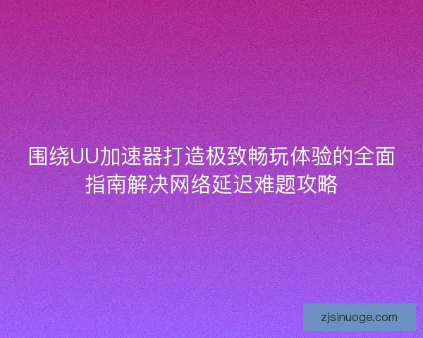 围绕UU加速器打造极致畅玩体验的全面指南解决网络延迟难题攻略