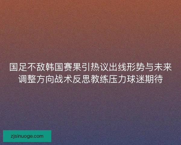 国足不敌韩国赛果引热议出线形势与未来调整方向战术反思教练压力球迷期待 国足不敌韩国赛果引热议出线形势与未来调整方向战术反思教练压力球迷期待